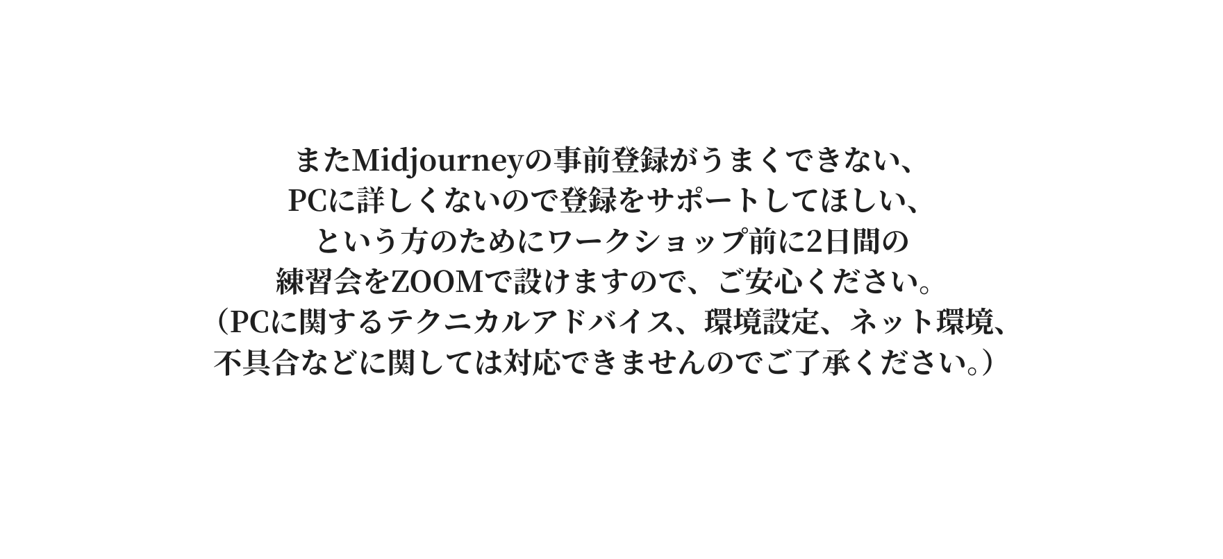 またMidjourneyの事前登録がうまくできない PCに詳しくないので登録をサポートしてほしい という方のためにワークショップ前に2日間の 練習会をZOOMで設けますので ご安心ください PCに関するテクニカルアドバイス 環境設定 ネット環境 不具合などに関しては対応できませんのでご了承ください