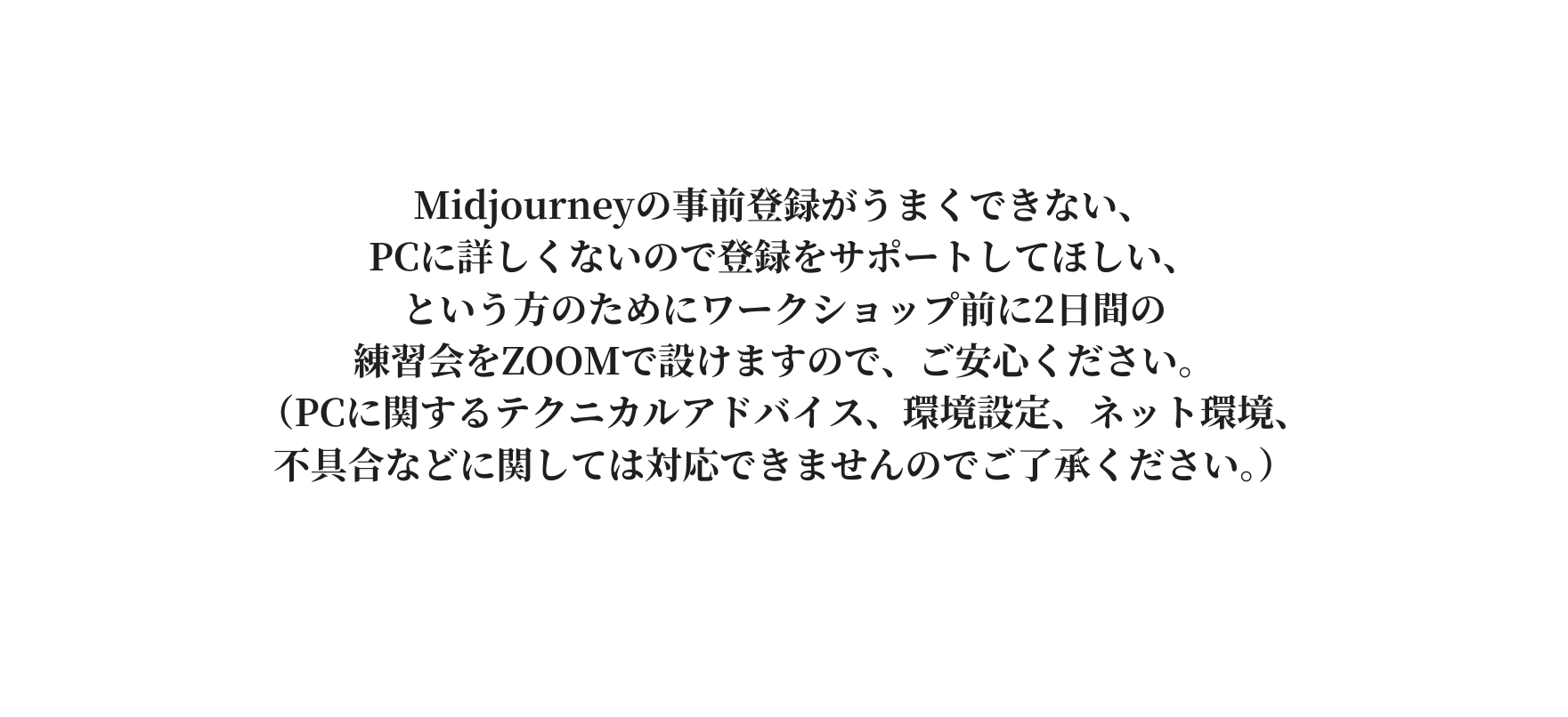 Midjourneyの事前登録がうまくできない PCに詳しくないので登録をサポートしてほしい という方のためにワークショップ前に2日間の 練習会をZOOMで設けますので ご安心ください PCに関するテクニカルアドバイス 環境設定 ネット環境 不具合などに関しては対応できませんのでご了承ください